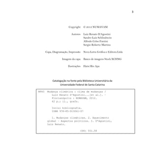3
Copyright © 2012 NUMAVAM
Autores Luiz Renato D’Agostini
Sandro Luis Schlindwein
Alfredo Celso Fantini
Sergio Roberto Martins
Capa, Diagramação, Impressão Nova Letra Gráfica e Editora Ltda
Imagem da capa Banco de imagens Stock.XCHNG
Ilustrações Hatsi Rio Apa
Catalogação na fonte pela Biblioteca Universitária da
Universidade Federal de Santa Catarina
M943 Mudança climática : clima de mudanças /
Luiz Renato D'Agostini...[et al.]. –
Florianópolis : NUMAVAM, 2012.
62 p.; il., grafs.
Inclui bibliografia.
ISBN 978-85-913061-07
1. Mudanças climáticas. 2. Aquecimento
global – Aspectos políticos. I. D’Agostini,
Luiz Renato.
CDU: 551.58
 