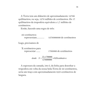 31
A Terra tem um diâmetro de aproximadamente 12760
quilômetros, ou seja, 1276 milhões de centímetros. Os 17
quilômetros da troposfera equivalem a 1,7 milhões de
centímetros.
Então, fazendo uma regra de três:
22 centímetros
representam.............. 1276000000 de centímetros
Logo, precisamos de
X centímetros para
representar ....... 1700000 de centímetros
scentímetro
x
Xdonde 03,0
1276000000
170000022

A espessura da camada, isto é, da linha para desenhar a
troposfera em volta da nossa bola-Terra de 22 centímetros,
seria um traço com aproximadamente 0,03 centímetros de
largura.
 