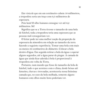32
Em vista de que em um centímetro cabem 10 milímetros,
a troposfera seria um traço com 0,3 milímetros de
espessura.
Pois bem! O olho humano consegue ver até 0,2
milímetros. Só!
Significa que se a Terra tivesse o tamanho de uma bola
de futebol, toda a troposfera teria uma espessura que as
pessoas mal conseguiriam ver.
O leitor pode ter uma melhor noção da proporção da
espessura da atmosfera em relação ao tamanho da terra
fazendo a seguinte experiência. Tomar uma bola com mais
ou menos 22 centímetros de diâmetro. Colocar a bola
dentro d’água. Em seguida retirar a bola da água e esperar
alguns segundos, até a água parar de pingar. A camada de
água que ainda ficar aderida à bola é proporcional à
troposfera em volta da Terra.
Portanto, num mundo que fosse do tamanho da bola de
futebol, tudo o que acontece com o clima, desde brisas até
furacões, chuvas e trovoadas, aconteceria nessa finíssima
camada que, no caso da bola molhada, somente alguns
humanos com olhos muito bons poderiam ver.
 