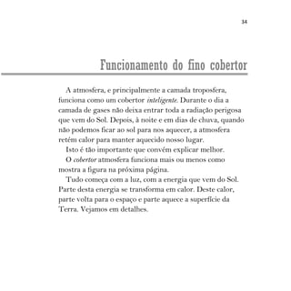 34
Funcionamento do fino cobertor
A atmosfera, e principalmente a camada troposfera,
funciona como um cobertor inteligente. Durante o dia a
camada de gases não deixa entrar toda a radiação perigosa
que vem do Sol. Depois, à noite e em dias de chuva, quando
não podemos ficar ao sol para nos aquecer, a atmosfera
retém calor para manter aquecido nosso lugar.
Isto é tão importante que convém explicar melhor.
O cobertor atmosfera funciona mais ou menos como
mostra a figura na próxima página.
Tudo começa com a luz, com a energia que vem do Sol.
Parte desta energia se transforma em calor. Deste calor,
parte volta para o espaço e parte aquece a superfície da
Terra. Vejamos em detalhes.
 