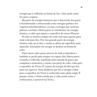 36
energia que é refletida na forma de luz, volta ainda como
luz para o espaço.
Da parte da energia luminosa que é absorvida, boa parte
é transformada e armazenada como energia química nos
vegetais pela fotossíntese, ou seja, a energia que sustenta
plantas e animais. Outra parte se transforma em energia
térmica, o calor que aquece a superfície do nosso Planeta.
O calor se desloca sempre de onde está mais quente para
onde está mais frio. Por isto grande parte da energia
térmica sobe no ar frio, e assim se afasta da superfície mais
aquecida. Essa parte da energia se desloca na forma de
calor.
Parte desse calor passa através de toda a atmosfera e
também se perde para sempre no espaço frio. Outra parte,
contudo, é refletida, espelhada pela camada de gases que
compõem a atmosfera, e assim esta parte do calor volta para
a superfície da Terra. É a parte da energia do Sol que fica
para nos aquecer. Essa dinâmica que faz a energia voltar
para a superfície da Terra é conhecida como efeito-estufa. É
porque existe o efeito-estufa que a vida, assim como a
conhecemos, é possível na Terra.
 