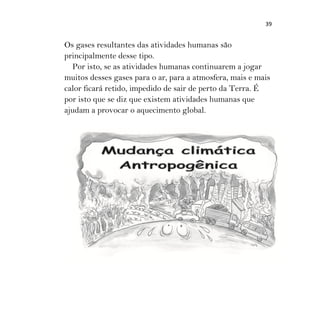 39
Os gases resultantes das atividades humanas são
principalmente desse tipo.
Por isto, se as atividades humanas continuarem a jogar
muitos desses gases para o ar, para a atmosfera, mais e mais
calor ficará retido, impedido de sair de perto da Terra. É
por isto que se diz que existem atividades humanas que
ajudam a provocar o aquecimento global.
 