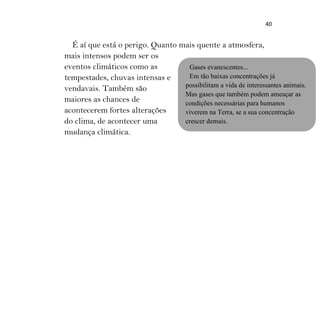 40
É aí que está o perigo. Quanto mais quente a atmosfera,
mais intensos podem ser os
eventos climáticos como as
tempestades, chuvas intensas e
vendavais. Também são
maiores as chances de
acontecerem fortes alterações
do clima, de acontecer uma
mudança climática.
Gases evanescentes...
Em tão baixas concentrações já
possibilitam a vida de interessantes animais.
Mas gases que também podem ameaçar as
condições necessárias para humanos
viverem na Terra, se a sua concentração
crescer demais.
 