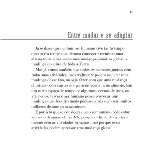 41
Entre mudar e se adaptar
Já se disse que nenhum ser humano vive tanto tempo
quanto é o tempo que demora começar e terminar uma
alteração de clima como uma mudança climática global, a
mudança do clima de toda a Terra.
Mas já vimos também que todos os humanos juntos, com
todas suas atividades, provavelmente podem acelerar uma
mudança desse tipo, ou seja, fazer com que uma mudança
climática ocorra antes do que aconteceria naturalmente. Em
um curto espaço de tempo de algumas dezenas de anos, ou
até menos, talvez o ser humano possa provocar uma
mudança que de outro modo pudesse ainda demorar muitos
milhares de anos para acontecer.
É por isto que se considera que o ser humano pode estar
afetando demais o clima. Não porque o clima não mudaria
mesmo sem as atividades humanas, mas porque essas
atividades podem apressar uma mudança global.
 