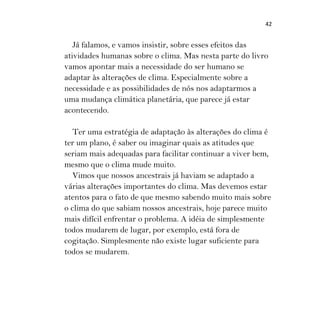 42
Já falamos, e vamos insistir, sobre esses efeitos das
atividades humanas sobre o clima. Mas nesta parte do livro
vamos apontar mais a necessidade do ser humano se
adaptar às alterações de clima. Especialmente sobre a
necessidade e as possibilidades de nós nos adaptarmos a
uma mudança climática planetária, que parece já estar
acontecendo.
Ter uma estratégia de adaptação às alterações do clima é
ter um plano, é saber ou imaginar quais as atitudes que
seriam mais adequadas para facilitar continuar a viver bem,
mesmo que o clima mude muito.
Vimos que nossos ancestrais já haviam se adaptado a
várias alterações importantes do clima. Mas devemos estar
atentos para o fato de que mesmo sabendo muito mais sobre
o clima do que sabiam nossos ancestrais, hoje parece muito
mais difícil enfrentar o problema. A idéia de simplesmente
todos mudarem de lugar, por exemplo, está fora de
cogitação. Simplesmente não existe lugar suficiente para
todos se mudarem.
 
