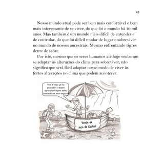 43
Nosso mundo atual pode ser bem mais confortável e bem
mais interessante de se viver, do que foi o mundo há 10 mil
anos. Mas também é um mundo mais difícil de entender e
de controlar, do que foi difícil mudar de lugar e sobreviver
no mundo de nossos ancestrais. Mesmo enfrentando tigres
dente de sabre.
Por isto, mesmo que os seres humanos até hoje souberam
se adaptar às alterações do clima para sobreviver, não
significa que será fácil adaptar nosso modo de viver às
fortes alterações no clima que podem acontecer.
 