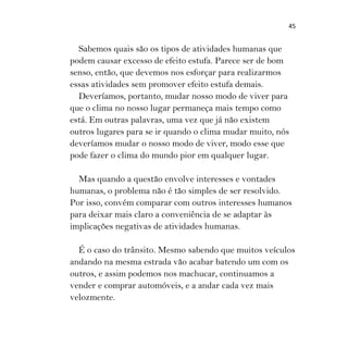 45
Sabemos quais são os tipos de atividades humanas que
podem causar excesso de efeito estufa. Parece ser de bom
senso, então, que devemos nos esforçar para realizarmos
essas atividades sem promover efeito estufa demais.
Deveríamos, portanto, mudar nosso modo de viver para
que o clima no nosso lugar permaneça mais tempo como
está. Em outras palavras, uma vez que já não existem
outros lugares para se ir quando o clima mudar muito, nós
deveríamos mudar o nosso modo de viver, modo esse que
pode fazer o clima do mundo pior em qualquer lugar.
Mas quando a questão envolve interesses e vontades
humanas, o problema não é tão simples de ser resolvido.
Por isso, convém comparar com outros interesses humanos
para deixar mais claro a conveniência de se adaptar às
implicações negativas de atividades humanas.
É o caso do trânsito. Mesmo sabendo que muitos veículos
andando na mesma estrada vão acabar batendo um com os
outros, e assim podemos nos machucar, continuamos a
vender e comprar automóveis, e a andar cada vez mais
velozmente.
 