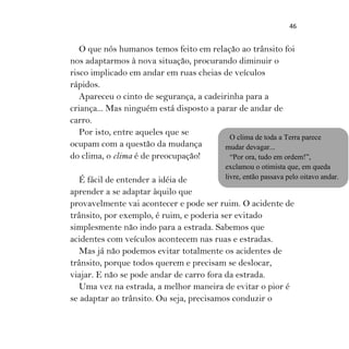 46
O que nós humanos temos feito em relação ao trânsito foi
nos adaptarmos à nova situação, procurando diminuir o
risco implicado em andar em ruas cheias de veículos
rápidos.
Apareceu o cinto de segurança, a cadeirinha para a
criança... Mas ninguém está disposto a parar de andar de
carro.
Por isto, entre aqueles que se
ocupam com a questão da mudança
do clima, o clima é de preocupação!
É fácil de entender a idéia de
aprender a se adaptar àquilo que
provavelmente vai acontecer e pode ser ruim. O acidente de
trânsito, por exemplo, é ruim, e poderia ser evitado
simplesmente não indo para a estrada. Sabemos que
acidentes com veículos acontecem nas ruas e estradas.
Mas já não podemos evitar totalmente os acidentes de
trânsito, porque todos querem e precisam se deslocar,
viajar. E não se pode andar de carro fora da estrada.
Uma vez na estrada, a melhor maneira de evitar o pior é
se adaptar ao trânsito. Ou seja, precisamos conduzir o
O clima de toda a Terra parece
mudar devagar...
“Por ora, tudo em ordem!”,
exclamou o otimista que, em queda
livre, então passava pelo oitavo andar.
 