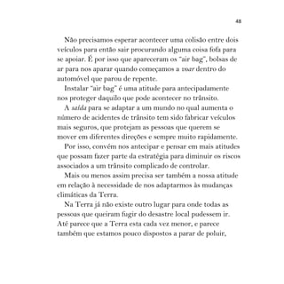 48
Não precisamos esperar acontecer uma colisão entre dois
veículos para então sair procurando alguma coisa fofa para
se apoiar. É por isso que apareceram os “air bag”, bolsas de
ar para nos aparar quando começamos a voar dentro do
automóvel que parou de repente.
Instalar “air bag” é uma atitude para antecipadamente
nos proteger daquilo que pode acontecer no trânsito.
A saída para se adaptar a um mundo no qual aumenta o
número de acidentes de trânsito tem sido fabricar veículos
mais seguros, que protejam as pessoas que querem se
mover em diferentes direções e sempre muito rapidamente.
Por isso, convém nos antecipar e pensar em mais atitudes
que possam fazer parte da estratégia para diminuir os riscos
associados a um trânsito complicado de controlar.
Mais ou menos assim precisa ser também a nossa atitude
em relação à necessidade de nos adaptarmos às mudanças
climáticas da Terra.
Na Terra já não existe outro lugar para onde todas as
pessoas que queiram fugir do desastre local pudessem ir.
Até parece que a Terra esta cada vez menor, e parece
também que estamos pouco dispostos a parar de poluir,
 