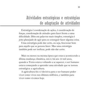 50
Atividades estratégicas e estratégias
de adaptação de atividades
Estratégia é coordenação de ações, é coordenação de
forças, coordenação de atitudes para fazer frente a uma
dificuldade. Dito em palavras mais simples, estratégia é
jeito planejado de agir para se conseguir fazer alguma coisa.
Uma estratégia pode dar certo, ou seja, funcionar bem
para aquilo que se pensou fazer. Mas uma estratégia
também pode ser ineficaz, pode não dar certo.
Mais ou menos na mesma época que estava acontecendo a
última mudança climática, isto é, há uns 10 mil anos,
quando a Terra estava voltando a se aquecer, o ser humano
estava começando a aprender uma atividade que se tornou
estratégica: a agricultura.
A agricultura foi e é decisiva para o ser humano poder
viver como viveu nos últimos milênios, e também para
viver como vivemos hoje.
 