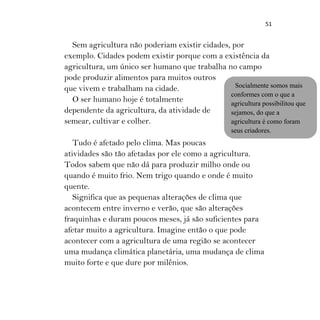 51
Sem agricultura não poderiam existir cidades, por
exemplo. Cidades podem existir porque com a existência da
agricultura, um único ser humano que trabalha no campo
pode produzir alimentos para muitos outros
que vivem e trabalham na cidade.
O ser humano hoje é totalmente
dependente da agricultura, da atividade de
semear, cultivar e colher.
Tudo é afetado pelo clima. Mas poucas
atividades são tão afetadas por ele como a agricultura.
Todos sabem que não dá para produzir milho onde ou
quando é muito frio. Nem trigo quando e onde é muito
quente.
Significa que as pequenas alterações de clima que
acontecem entre inverno e verão, que são alterações
fraquinhas e duram poucos meses, já são suficientes para
afetar muito a agricultura. Imagine então o que pode
acontecer com a agricultura de uma região se acontecer
uma mudança climática planetária, uma mudança de clima
muito forte e que dure por milênios.
Socialmente somos mais
conformes com o que a
agricultura possibilitou que
sejamos, do que a
agricultura é como foram
seus criadores.
 