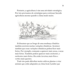 52
Portanto, a agricultura é sim uma atividade estratégica.
Por isto precisamos de estratégias para continuar fazendo
agricultura mesmo quando o clima mude muito.
Já dissemos que ao longo de uma mudança climática
também ocorrem muitas variações climáticas. Acontece
também que essas variações climáticas podem ficar mais
fortes. Por exemplo, começam a aparecer mais secas, e secas
mais fortes. Também podem aparecer mais enchentes, e
enchentes mais fortes. Ou então invernos mais frios e
verões mais quentes.
Tudo isto pode dificultar muito cultivar plantas e criar
animais que estão adaptados ao clima local. Lembre que
 
