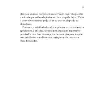 53
plantas e animais que podem crescer num lugar são plantas
e animais que estão adaptados ao clima daquele lugar. Tudo
o que é vivo somente pode viver se estiver adaptado ao
clima local.
Portanto, a atividade de cultivar plantas e criar animais, a
agricultura, é atividade estratégica, atividade importante
para todos nós. Precisamos pensar estratégias para adaptar
essa atividade a um clima com variações mais intensas e
mais demoradas.
 