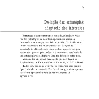 54
Evolução das estratégias:
adaptação dos interesses
Estratégia é comportamento pensado, planejado. Mas
muitas estratégias de adaptação podem ser criadas e
desenvolvidas sem que para isto se precise de cientistas ou
de outras pessoas muito estudadas. Estratégias de
adaptação às alterações do clima podem aparecer até por
acaso, sem querer, pois podem aparecer como resultado de
um esforço para se adaptar a uma mudança de outro tipo.
Vamos citar um caso interessante que aconteceu na
Região Oeste do Estado de Santa Catarina, no Sul do Brasil.
Todos sabem que as sementes se tornaram uma grande
oportunidade de mercado. Em face disso, grandes empresas
passaram a produzir e vender sementes para os
agricultores.
 