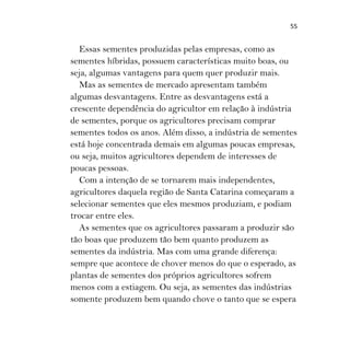 55
Essas sementes produzidas pelas empresas, como as
sementes híbridas, possuem características muito boas, ou
seja, algumas vantagens para quem quer produzir mais.
Mas as sementes de mercado apresentam também
algumas desvantagens. Entre as desvantagens está a
crescente dependência do agricultor em relação à indústria
de sementes, porque os agricultores precisam comprar
sementes todos os anos. Além disso, a indústria de sementes
está hoje concentrada demais em algumas poucas empresas,
ou seja, muitos agricultores dependem de interesses de
poucas pessoas.
Com a intenção de se tornarem mais independentes,
agricultores daquela região de Santa Catarina começaram a
selecionar sementes que eles mesmos produziam, e podiam
trocar entre eles.
As sementes que os agricultores passaram a produzir são
tão boas que produzem tão bem quanto produzem as
sementes da indústria. Mas com uma grande diferença:
sempre que acontece de chover menos do que o esperado, as
plantas de sementes dos próprios agricultores sofrem
menos com a estiagem. Ou seja, as sementes das indústrias
somente produzem bem quando chove o tanto que se espera
 