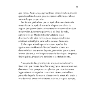 56
que chova. Aquelas dos agricultores produzem bem mesmo
quando o clima fica um pouco estranho, alterado, e chove
menos do que o esperado.
Por isto se pode dizer que os agricultores estão tendo
uma atitude de agricultura mais adaptada ao clima da
região, que parece estar apresentando variações climáticas
inesperadas. Em outras palavras e ao final de tudo,
agricultores do Oeste de Santa Catarina estão
desenvolvendo uma estratégia de adaptação de uma
atividade estratégica para todos os seres humanos.
É claro que atitudes parecidas com aquelas dos
agricultores do Oeste de Santa Catarina podem ser
desenvolvidas em muitos lugares, por muita gente e para
muitas plantas, e mesmo para animais de criação. Empresas
de pesquisa agropecuária também estão fazendo isto.
A adaptação da agricultura às alterações do clima vai
fazer com que ocorra também uma grande mudança no uso
das terras. Isto porque certas plantas que cresciam num
lugar somente vão poder crescer em outros, com clima
parecido daquele de onde a planta crescia antes. Ou então o
uso de certas extensões de terra pode mudar para sempre.
 
