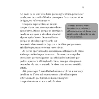 57
Ao invés de se usar essa terra para a agricultura, poderá ser
usada para outras finalidades, como para fazer reservatório
de água, ou reflorestamento.
Isto pode representar, ao mesmo
tempo, riscos para uns e oportunidades
para outros. Riscos porque as alterações
do clima ameaçam a atividade atual de
alguns agricultores. Oportunidades
porque as atividades precisarão ser
desenvolvidas em outros lugares, e também porque novas
atividades poderão se tornar necessárias.
As novas oportunidades associadas às alterações do clima
serão aproveitadas por humanos... Pessoas como aquelas
que sabem que são algumas das atividades humanas que
podem apressar a alteração do clima, mas que não querem
nem saber de mudar o modo de viver que aumenta o efeito
estufa.
Até parece que é mais fácil o humano acelerar a mudança
do clima na Terra até encontrarmos dificuldades para
sobreviver, do que humanos mudarem alguns
comportamentos no seu modo de viver.
Frente à mudança ruim e
inevitável de se enfrentar, a
diferença entre se sair bem e viver
uma tragédia pode ser ter ou não
ter uma estratégia.
 