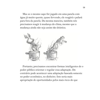 59
Mas se o mesmo sapo for jogado em uma panela com
água já muito quente, quase fervendo, ele reagirá e pulará
para fora da panela. Da mesma maneira, também nós
precisamos reagir à mudança do clima, mesmo que a
mudança ainda não seja assim tão drástica.
Portanto, precisamos encontrar formas inteligentes de o
poder público orientar e regular essa adaptação. Do
contrário pode acontecer uma adaptação baseada somente
no poder econômico, no dinheiro. Isto seria mais
apropriação de oportunidades pelos mais ricos do que
 
