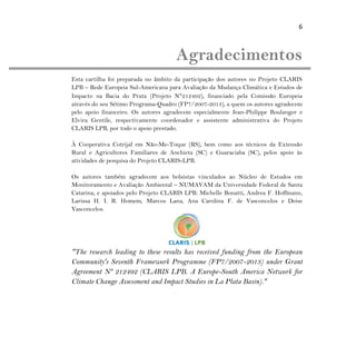 6
Agradecimentos
Esta cartilha foi preparada no âmbito da participação dos autores no Projeto CLARIS
LPB – Rede Europeia Sul-Americana para Avaliação da Mudança Climática e Estudos de
Impacto na Bacia do Prata (Projeto N°212492), financiado pela Comissão Europeia
através do seu Sétimo Programa-Quadro (FP7/2007-2013), a quem os autores agradecem
pelo apoio financeiro. Os autores agradecem especialmente Jean-Philippe Boulanger e
Elvira Gentile, respectivamente coordenador e assistente administrativa do Projeto
CLARIS LPB, por todo o apoio prestado.
À Cooperativa Cotrijal em Não-Me-Toque (RS), bem como aos técnicos da Extensão
Rural e Agricultores Familiares de Anchieta (SC) e Guaraciaba (SC), pelos apoio às
atividades de pesquisa do Projeto CLARIS-LPB.
Os autores também agradecem aos bolsistas vinculados ao Núcleo de Estudos em
Monitoramento e Avaliação Ambiental – NUMAVAM da Universidade Federal de Santa
Catarina, e apoiados pelo Projeto CLARIS LPB: Michelle Bonatti, Andrea F. Hoffmann,
Larissa H. I. R. Homem, Marcos Lana, Ana Carolina F. de Vasconcelos e Deise
Vasconcelos.
"The research leading to these results has received funding from the European
Community's Seventh Framework Programme (FP7/2007-2013) under Grant
Agreement Nº 212492 (CLARIS LPB. A Europe-South America Network for
Climate Change Assessment and Impact Studies in La Plata Basin)."
 