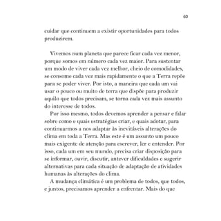 60
cuidar que continuem a existir oportunidades para todos
produzirem.
Vivemos num planeta que parece ficar cada vez menor,
porque somos em número cada vez maior. Para sustentar
um modo de viver cada vez melhor, cheio de comodidades,
se consome cada vez mais rapidamente o que a Terra repõe
para se poder viver. Por isto, a maneira que cada um vai
usar o pouco ou muito de terra que dispõe para produzir
aquilo que todos precisam, se torna cada vez mais assunto
do interesse de todos.
Por isso mesmo, todos devemos aprender a pensar e falar
sobre como e quais estratégias criar, e quais adotar, para
continuarmos a nos adaptar às inevitáveis alterações do
clima em toda a Terra. Mas este é um assunto um pouco
mais exigente de atenção para escrever, ler e entender. Por
isso, cada um em seu mundo, precisa criar disposição para
se informar, ouvir, discutir, antever dificuldades e sugerir
alternativas para cada situação de adaptação de atividades
humanas às alterações do clima.
A mudança climática é um problema de todos, que todos,
e juntos, precisamos aprender a enfrentar. Mais do que
 