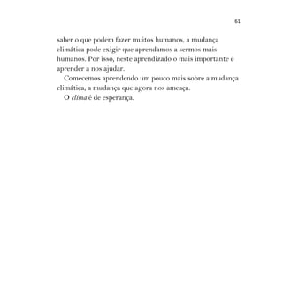 61
saber o que podem fazer muitos humanos, a mudança
climática pode exigir que aprendamos a sermos mais
humanos. Por isso, neste aprendizado o mais importante é
aprender a nos ajudar.
Comecemos aprendendo um pouco mais sobre a mudança
climática, a mudança que agora nos ameaça.
O clima é de esperança.
 