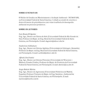 62
SOBRE O NUMAVAM
O Núcleo de Estudos em Monitoramento e Avaliação Ambiental – NUMAVAM,
na Universidade Federal de Santa Catarina, é voltado ao estudo de conceitos e
desenvolvimento de procedimentos com vistas à melhoria do desempenho
ambiental em processos produtivos.
SOBRE OS AUTORES
Luiz Renato D’Agostini
Eng. Agr., Doutor em Ciência do Solo (Universidade Federal do Rio Grande do
Sul), Professor do Depto. de Eng. Rural da Universidade Federal de Santa
Catarina, em Florianópolis. E-mail: dagostin@mbox1.ufsc.br
Sandro Luis Schlindwein
Eng. Agr., Doutor em Ciências Agrárias (Universidade de Göttingen, Alemanha),
Professor do Depto. de Eng. Rural da Universidade Federal de Santa Catarina,
em Florianópolis. E-mail: sschlind@mbox1.ufsc.br
Alfredo Celso Fantini
Eng. Agr., Doutor em Ciências Florestais (Universidade de Wisconsin –
Madison, Estados Unidos), Professor do Depto. de Fitotecnia da Universidade
Federal de Santa Catarina, em Florianópolis. E-mail: afantini@cca.ufsc.br
Sergio Roberto Martins
Eng. Agr., Doutor em Agronomia (Universidade Politécnica de Madrid,
Espanha), Professor Visitante do Depto. de Eng. Sanitária e Ambiental da
Universidade Federal de Santa Catarina, em Florianópolis. E-mail:
martinss@brturbo.com.br
 