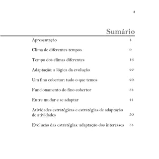 8
Sumário
Apresentação 4
Clima de diferentes tempos 9
Tempo dos climas diferentes 16
Adaptação: a lógica da evolução 22
Um fino cobertor: tudo o que temos 29
Funcionamento do fino cobertor 34
Entre mudar e se adaptar 41
Atividades estratégicas e estratégias de adaptação
de atividades 50
Evolução das estratégias: adaptação dos interesses 54
 