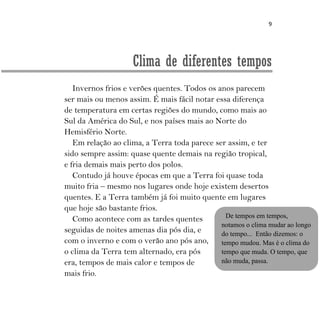 9
Clima de diferentes tempos
Invernos frios e verões quentes. Todos os anos parecem
ser mais ou menos assim. É mais fácil notar essa diferença
de temperatura em certas regiões do mundo, como mais ao
Sul da América do Sul, e nos países mais ao Norte do
Hemisfério Norte.
Em relação ao clima, a Terra toda parece ser assim, e ter
sido sempre assim: quase quente demais na região tropical,
e fria demais mais perto dos polos.
Contudo já houve épocas em que a Terra foi quase toda
muito fria – mesmo nos lugares onde hoje existem desertos
quentes. E a Terra também já foi muito quente em lugares
que hoje são bastante frios.
Como acontece com as tardes quentes
seguidas de noites amenas dia pós dia, e
com o inverno e com o verão ano pós ano,
o clima da Terra tem alternado, era pós
era, tempos de mais calor e tempos de
mais frio.
De tempos em tempos,
notamos o clima mudar ao longo
do tempo... Então dizemos: o
tempo mudou. Mas é o clima do
tempo que muda. O tempo, que
não muda, passa.
 