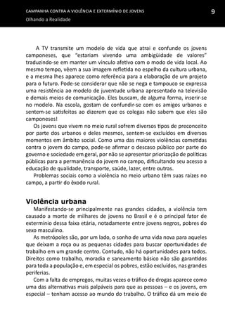Campanha contra a Violência e Extermínio de Jovens
Olhando a Realidade
9
A TV transmite um modelo de vida que atrai e confunde os jovens
camponeses, que “estariam vivendo uma ambigüidade de valores”
traduzindo-se em manter um vínculo afetivo com o modo de vida local. Ao
mesmo tempo, vêem a sua imagem refletida no espelho da cultura urbana,
e a mesma lhes aparece como referência para a elaboração de um projeto
para o futuro. Pode-se considerar que não se nega e tampouco se expressa
uma resistência ao modelo de juventude urbana apresentado na televisão
e demais meios de comunicação. Eles buscam, de alguma forma, inserir-se
no modelo. Na escola, gostam de confundir-se com os amigos urbanos e
sentem-se satisfeitos ao dizerem que os colegas não sabem que eles são
camponeses!
Os jovens que vivem no meio rural sofrem diversos tipos de preconceito
por parte dos urbanos e deles mesmos, sentem-se excluídos em diversos
momentos em âmbito social. Como uma das maiores violências cometidas
contra o jovem do campo, pode-se afirmar o descaso público por parte do
governo e sociedade em geral, por não se apresentar priorização de políticas
públicas para a permanência do jovem no campo, dificultando seu acesso a
educação de qualidade, transporte, saúde, lazer, entre outras.
Problemas sociais como a violência no meio urbano têm suas raízes no
campo, a partir do êxodo rural.
Violência urbana
Manifestando-se principalmente nas grandes cidades, a violência tem
causado a morte de milhares de jovens no Brasil e é o principal fator de
extermínio dessa faixa etária, notadamente entre jovens negros, pobres do
sexo masculino.
As metrópoles são, por um lado, o sonho de uma vida nova para aqueles
que deixam a roça ou as pequenas cidades para buscar oportunidades de
trabalho em um grande centro. Contudo, não há oportunidades para todos.
Direitos como trabalho, moradia e saneamento básico não são garantidos
para toda a população e, em especial os pobres, estão excluídos, nas grandes
periferias.
Com a falta de empregos, muitas vezes o tráfico de drogas aparece como
uma das alternativas mais palpáveis para que as pessoas – e os jovens, em
especial – tenham acesso ao mundo do trabalho. O tráfico dá um meio de
 