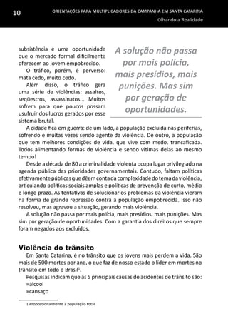 Orientações para multiplicadores da campanha em Santa Catarina
Olhando a Realidade
10
subsistência e uma oportunidade
que o mercado formal dificilmente
oferecem ao jovem empobrecido.
O tráfico, porém, é perverso:
mata cedo, muito cedo.
Além disso, o tráfico gera
uma série de violências: assaltos,
seqüestros, assassinatos... Muitos
sofrem para que poucos possam
usufruir dos lucros gerados por esse
sistema brutal.
A cidade fica em guerra: de um lado, a população excluída nas periferias,
sofrendo e muitas vezes sendo agente da violência. De outro, a população
que tem melhores condições de vida, que vive com medo, trancaficada.
Todos alimentando formas de violência e sendo vítimas delas ao mesmo
tempo!
Desde a década de 80 a criminalidade violenta ocupa lugar privilegiado na
agenda pública das prioridades governamentais. Contudo, faltam políticas
efetivamentepúblicasquedêemcontadacomplexidadedotemadaviolência,
articulando políticas sociais amplas e políticas de prevenção de curto, médio
e longo prazo. As tentativas de solucionar os problemas da violência vieram
na forma de grande repressão contra a população empobrecida. Isso não
resolveu, mas agravou a situação, gerando mais violência.
A solução não passa por mais polícia, mais presídios, mais punições. Mas
sim por geração de oportunidades. Com a garantia dos direitos que sempre
foram negados aos excluídos.
Violência do trânsito
Em Santa Catarina, é no trânsito que os jovens mais perdem a vida. São
mais de 500 mortes por ano, o que faz de nosso estado o líder em mortes no
trânsito em todo o Brasil1
.
Pesquisas indicam que as 5 principais causas de acidentes de trânsito são:
»»álcool
»»cansaço
1 Proporcionalmente à população total
A solução não passa
por mais polícia,
mais presídios, mais
punições. Mas sim
por geração de
oportunidades.
 