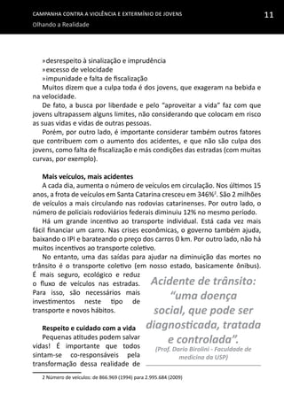 Campanha contra a Violência e Extermínio de Jovens
Olhando a Realidade
11
»»desrespeito à sinalização e imprudência
»»excesso de velocidade
»»impunidade e falta de fiscalização
Muitos dizem que a culpa toda é dos jovens, que exageram na bebida e
na velocidade.
De fato, a busca por liberdade e pelo “aproveitar a vida” faz com que
jovens ultrapassem alguns limites, não considerando que colocam em risco
as suas vidas e vidas de outras pessoas.
Porém, por outro lado, é importante considerar também outros fatores
que contribuem com o aumento dos acidentes, e que não são culpa dos
jovens, como falta de fiscalização e más condições das estradas (com muitas
curvas, por exemplo).
Mais veículos, mais acidentes
A cada dia, aumenta o número de veículos em circulação. Nos últimos 15
anos, a frota de veículos em Santa Catarina cresceu em 346%2
. São 2 milhões
de veículos a mais circulando nas rodovias catarinenses. Por outro lado, o
número de policiais rodoviários federais diminuiu 12% no mesmo período.
Há um grande incentivo ao transporte individual. Está cada vez mais
fácil financiar um carro. Nas crises econômicas, o governo também ajuda,
baixando o IPI e barateando o preço dos carros 0 km. Por outro lado, não há
muitos incentivos ao transporte coletivo.
No entanto, uma das saídas para ajudar na diminuição das mortes no
trânsito é o transporte coletivo (em nosso estado, basicamente ônibus).
É mais seguro, ecológico e reduz
o fluxo de veículos nas estradas.
Para isso, são necessários mais
investimentos neste tipo de
transporte e novos hábitos.
Respeito e cuidado com a vida
Pequenas atitudes podem salvar
vidas! É importante que todos
sintam-se co-responsáveis pela
transformação dessa realidade de
2 Número de veículos: de 866.969 (1994) para 2.995.684 (2009)
Acidente de trânsito:
“uma doença
social, que pode ser
diagnosticada, tratada
e controlada”.
(Prof. Dario Birolini - Faculdade de
medicina da USP)
 