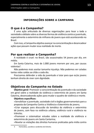 Campanha contra a Violência e Extermínio de Jovens
Informações sobre a Campanha
13
INFORMAÇÕES SOBRE A CAMPANHA
O que é a Campanha?
É uma ação articulada de diversas organizações para levar a toda a
sociedade o debate sobre as diversas formas de violência contra a juventude,
especialmente o extermínio de milhares de jovens que está acontecendo no
Brasil.
Com isso, a Campanha objetiva avançar na conscientização e desencadear
ações que possam mudar essa realidade de morte.
Por que realizar a Campanha?
A realidade é cruel: no Brasil, são assassinados 54 jovens por dia, em
média.
Em Santa Catarina, mais de 1.000 jovens morrem por ano, por causas
violentas3
.
Não podemos mais aceitar tamanha injustiça. Não podemos ver calados
tantas vidas caídas ao chão a cada dia.
Precisamos defender a vida da juventude e lutar para que os/as jovens
tenham direito de viver com dignidade.
Objetivos da Campanha no Estado
Objetivo geral: Promover a conscientização da juventude e da sociedade
em geral sobre a realidade da violência e extermínio de jovens em Santa
Catarina, desencadeando ações para mudar o quadro de violência e morte.
Objetivos específicos:
»»Sensibilizar a juventude, sociedade civil e órgãos governamentais para a
proposta da Campanha Contra a Violência e Extermínio de jovens;
»»Criar espaços para discussão da temática da violência e extermínio
de jovens, com foco na violência urbana, violência rural e violência no
trânsito;
»»Promover e sistematizar estudos sobre a realidade da violência e
extermínio de jovens em Santa Cantarina;
»»Revelar as violações dos direitos humanos praticadas pela mídia contra
3	 Homicídios, suicídios e acidentes de trânsito.
 