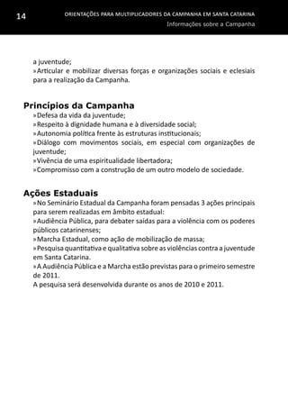 Orientações para multiplicadores da campanha em Santa Catarina
Informações sobre a Campanha
14
a juventude;
»»Articular e mobilizar diversas forças e organizações sociais e eclesiais
para a realização da Campanha.
Princípios da Campanha
»»Defesa da vida da juventude;
»»Respeito à dignidade humana e à diversidade social;
»»Autonomia política frente às estruturas institucionais;
»»Diálogo com movimentos sociais, em especial com organizações de
juventude;
»»Vivência de uma espiritualidade libertadora;
»»Compromisso com a construção de um outro modelo de sociedade.
Ações Estaduais
»»No Seminário Estadual da Campanha foram pensadas 3 ações principais
para serem realizadas em âmbito estadual:
»»Audiência Pública, para debater saídas para a violência com os poderes
públicos catarinenses;
»»Marcha Estadual, como ação de mobilização de massa;
»»Pesquisa quantitativa e qualitativa sobre as violências contra a juventude
em Santa Catarina.
»»A Audiência Pública e a Marcha estão previstas para o primeiro semestre
de 2011.
A pesquisa será desenvolvida durante os anos de 2010 e 2011.
 