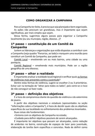 Campanha contra a Violência e Extermínio de Jovens
Como organizar a Campanha
15
Como organizar a Campanha
Para a Campanha ter êxito, é preciso que seja planejada e bem organizada.
As ações não precisam ser grandiosas, mas é importante que sejam
significativas, por mais simples que sejam.
Dessa forma, sugerimos alguns passos para organizar a Campanha
localmente (eu seu município, região, diocese...)?
1º passo – constituição de um Comitê da
Campanha
Juntem as lideranças e organizações que estão dispostas a contribuir com
a Campanha (veja quadro “Parcerias, ao lado) e marquem uma reunião para
constituir um Comitê da Campanha, que pode ser:
Comitê Local – envolvendo um ou mais bairros, uma cidade ou uma
paróquia;
Comitê Regional – envolvendo mais municípios. Pode ser a região
geográfica de uma diocese;
2º passo – olhar a realidade
É importante analisar a realidade local/regional e verificar quais as formas
de violências mais presentes contra a juventude?
Dentre estas formas de violência, sugere-se escolher 2 ou 3 prioritárias.
Evitar cair na tentação de “atirar para todos os lados”, pois corre-se o risco
de não conseguir-se fazer nada.
3º passo – definição dos objetivos
É a hora do compromisso diante da questão da violência e do extermínio
de jovens.
A partir dos objetivos nacionais e estaduais (apresentados na seção
“Informações sobre a Campanha”), é hora de decidir quais são os objetivos
específicos da sua localidade no enfrentamento dos problemas levantados.
Duas coisas são fundamentais:
»»Sintonia com os objetivos da Campanha no estado;
»»Cuidado para definir objetivos possíveis de serem alcançados.
É importante ter objetivos que possam ser alcançados, como redução
de acidentes no bairro, construção de espaços de lazer para juventude,
elaboração de tarefas bem específicas e concretas. Nada de definir como
 