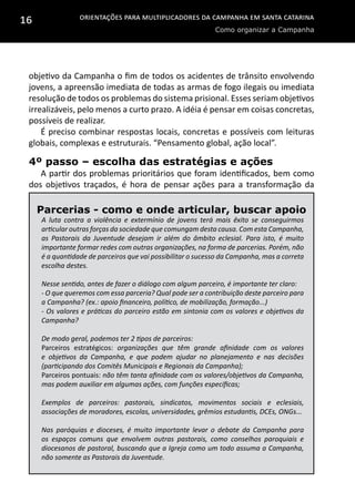 Orientações para multiplicadores da campanha em Santa Catarina
Como organizar a Campanha
16
objetivo da Campanha o fim de todos os acidentes de trânsito envolvendo
jovens, a apreensão imediata de todas as armas de fogo ilegais ou imediata
resolução de todos os problemas do sistema prisional. Esses seriam objetivos
irrealizáveis, pelo menos a curto prazo. A idéia é pensar em coisas concretas,
possíveis de realizar.
É preciso combinar respostas locais, concretas e possíveis com leituras
globais, complexas e estruturais. “Pensamento global, ação local”.
4º passo – escolha das estratégias e ações
A partir dos problemas prioritários que foram identificados, bem como
dos objetivos traçados, é hora de pensar ações para a transformação da
Parcerias - como e onde articular, buscar apoio
A luta contra a violência e extermínio de jovens terá mais êxito se conseguirmos
articular outras forças da sociedade que comungam desta causa. Com esta Campanha,
as Pastorais da Juventude desejam ir além do âmbito eclesial. Para isto, é muito
importante formar redes com outras organizações, na forma de parcerias. Porém, não
é a quantidade de parceiros que vai possibilitar o sucesso da Campanha, mas a correta
escolha destes.
Nesse sentido, antes de fazer o diálogo com algum parceiro, é importante ter claro:
- O que queremos com essa parceria? Qual pode ser a contribuição deste parceiro para
a Campanha? (ex.: apoio financeiro, político, de mobilização, formação...)
- Os valores e práticas do parceiro estão em sintonia com os valores e objetivos da
Campanha?
De modo geral, podemos ter 2 tipos de parceiros:
Parceiros estratégicos: organizações que têm grande afinidade com os valores
e objetivos da Campanha, e que podem ajudar no planejamento e nas decisões
(participando dos Comitês Municipais e Regionais da Campanha);
Parceiros pontuais: não têm tanta afinidade com os valores/objetivos da Campanha,
mas podem auxiliar em algumas ações, com funções específicas;
Exemplos de parceiros: pastorais, sindicatos, movimentos sociais e eclesiais,
associações de moradores, escolas, universidades, grêmios estudantis, DCEs, ONGs...
Nas paróquias e dioceses, é muito importante levar o debate da Campanha para
os espaços comuns que envolvem outras pastorais, como conselhos paroquiais e
diocesanos de pastoral, buscando que a Igreja como um todo assuma a Campanha,
não somente as Pastorais da Juventude.
 
