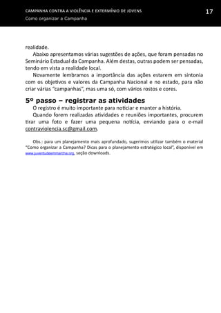 Campanha contra a Violência e Extermínio de Jovens
Como organizar a Campanha
17
realidade.
Abaixo apresentamos várias sugestões de ações, que foram pensadas no
Seminário Estadual da Campanha. Além destas, outras podem ser pensadas,
tendo em vista a realidade local.
Novamente lembramos a importância das ações estarem em sintonia
com os objetivos e valores da Campanha Nacional e no estado, para não
criar várias “campanhas”, mas uma só, com vários rostos e cores.
5º passo – registrar as atividades
O registro é muito importante para noticiar e manter a história.
Quando forem realizadas atividades e reuniões importantes, procurem
tirar uma foto e fazer uma pequena notícia, enviando para o e-mail
contraviolencia.sc@gmail.com.
Obs.: para um planejamento mais aprofundado, sugerimos utilizar também o material
“Como organizar a Campanha? Dicas para o planejamento estratégico local”, disponível em
www.juventudeemmarcha.org, seção downloads.
 