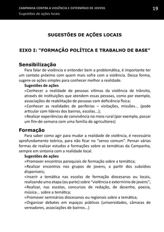 Campanha contra a Violência e Extermínio de Jovens
Sugestões de ações locais
19
Sugestões de ações locais
Eixo I: “Formação Política e Trabalho de Base”
Sensibilização
Para falar de violência e entender bem a problemática, é importante ter
um contato próximo com quem mais sofre com a violência. Dessa forma,
sugere-se ações simples para conhecer melhor a realidade.
Sugestões de ações
»»Conhecer a realidade de pessoas vítimas da violência de trânsito,
através de instituições que atendem essas pessoas, como por exemplo,
associações de reabilitação de pessoas com deficiência física;
»»Conhecer as realidades de periferias – visitações, missões... (pode
articular com líderes dos bairros, escolas...);
»»Realizar experiências de convivência no meio rural (por exemplo, passar
um fim-de-semana com uma família de agricultores)
Formação
Para saber como agir para mudar a realidade de violência, é necessário
aprofundamento teórico, para não ficar no “senso comum”. Pensar várias
formas de realizar estudos e formações sobre as temáticas da Campanha,
sempre em sintonia com a realidade local.
Sugestões de ações
»»Promover encontros paroquiais de formação sobre a temática;
»»Realizar encontros nos grupos de jovens, a partir dos subsídios
disponíveis;
»»Inserir a temática nas escolas de formação diocesanas ou locais,
realizando uma etapa (ou parte) sobre “violência e extermínio de jovens”;
»»Realizar, nas escolas, concursos de redação, de desenho, poesia,
música... sobre a temática;
»»Promover seminários diocesanos ou regionais sobre a temática;
»»Organizar debates em espaços públicos (universidades, câmaras de
vereadores, associações de bairros...)
 
