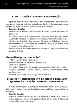 Orientações para multiplicadores da campanha em Santa Catarina
Sugestões de ações locais
20
Eixo II: “Ações de massa e divulgação”
Ações de massa ajudam a dar “corpo” para a Campanha. Dão visibilidade,
motivam e ajudam a mobilizar várias forças. Porém, a Campanha não pode
ficar só nas ações de massa. É preciso formação também.
Sugestões de ações
»»Realização de festivais culturais (música, teatro...) sobre a temática da
Campanha;
»»Conhecer, participar e inserir-se nos conselhos municipais de direitos
(juventude, criança e adolescente, educação, cultura, comunicação...);
»»Realizar as Atividades Permanentes (Semana da Cidadania, Semana
do/a Estudante e Dia Nacional da Juventude – DNJ), cujos temas estão
em sintonia com a Campanha;
»»Participar do Grito dos/as Excluídos, levando a Campanha como uma
bandeira de luta;
Onde divulgar a campanha?
»»Rádios (comunitárias e comerciais)
»»Jornais (diocesanos, paroquiais, regionais...)
»»Televisões regionais
»»Conselhos Diocesanos, Paroquiais e Comunitários – CDPs, CPPs e CPCs
»»Espaços públicos – ruas, praças, escolas, universidades (blitz,
panfletagem...)
»»Internet (site das PJs de SC, blogs, twitter, Orkut...)
Eixo III: “Monitoramento da mídia e denúncia
quanto à violação de direitos humanos”
A mídia é uma faca de 2 gumes: ao mesmo tempo que ajuda a divulgar
boas ações, muitas vezes faz da violência um espetáculo (o que só piora a
situação).
Sugestão de ação:
»»Fazer o levantamento das notícias elaboradas pelas mais diversas
mídias locais, quantificando e qualificando as formas como a violência e
o extermínio são apresentados.
 