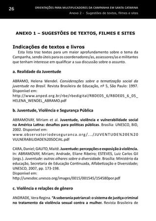 Orientações para multiplicadores da campanha em Santa Catarina
Anexo 2 - Sugestões de textos, filmes e sites
26
Anexo 1 – Sugestões de textos, filmes e sites
Indicações de textos e livros
Esta lista traz textos para um maior aprofundamento sobre o tema da
Campanha, sendo úteis para os coordenadores/as, assessores/as e militantes
que tenham interesse em qualificar a sua discussão sobre o assunto.
a. Realidade da Juventude
ABRAMO, Helena Wendel. Considerações sobre a tematização social da
juventude no Brasil. Revista Brasileira de Educação, nº 5, São Paulo: 1997.
Disponível em:
http://www.anped.org.br/rbe/rbedigital/RBDE05_6/RBDE05_6_05_
HELENA_WENDEL_ABRAMO.pdf
b. Juventude, Violência e Segurança Pública
ABRAMOVAY, Miriam et al. Juventude, violência e vulnerabilidade social
na América Latina: desafios para políticas públicas. Brasília: UNESCO, BID,
2002. Disponível em:
www.observatoriodeseguranca.org /.../JUVENTUDE%20E%20
VULNERABILIDADE%20SOCIAL.pdf
CARA,Daniel;GAUTO,Maitê.Juventude:percepçõeseexposiçãoàviolência.
In: ABRAMOVAY, Miriam; Andrade, Eliane Ribeiro; ESTEVES, Luiz Carlos Gil
(orgs.). Juventude: outros olhares sobre a diversidade. Brasília: Ministério da
educação, Secretaria de Educação Continuada, Alfabetização e Diversidade;
UNESCO, 2007, pp. 173-198.
Disponível em:
http://unesdoc.unesco.org/images/0015/001545/154580por.pdf
c. Violência e relações de gênero
ANDRADE,VeraRegina.“Asoberaniapatriarcal:osistemadejustiçacriminal
no tratamento da violência sexual contra a mulher. Revista Brasileira de
 