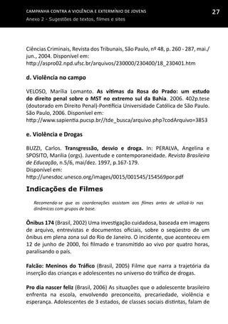 Campanha contra a Violência e Extermínio de Jovens
Anexo 2 - Sugestões de textos, filmes e sites
27
Ciências Criminais, Revista dos Tribunais, São Paulo, nº 48, p. 260 - 287, mai./
jun., 2004. Disponível em:
http://aspro02.npd.ufsc.br/arquivos/230000/230400/18_230401.htm
d. Violência no campo
VELOSO, Marília Lomanto. As vítimas da Rosa do Prado: um estudo
do direito penal sobre o MST no extremo sul da Bahia. 2006. 402p.tese
(doutorado em Direito Penal)-Pontifícia Universidade Católica de São Paulo.
São Paulo, 2006. Disponível em:
http://www.sapientia.pucsp.br//tde_busca/arquivo.php?codArquivo=3853
e. Violência e Drogas
BUZZI, Carlos. Transgressão, desvio e droga. In: PERALVA, Angelina e
SPOSITO, Marilia (orgs). Juventude e contemporaneidade. Revista Brasileira
de Educação, n.5/6, mai/dez. 1997, p.167-179.
Disponível em:
http://unesdoc.unesco.org/images/0015/001545/154569por.pdf
Indicações de Filmes
Recomenda-se que as coordenações assistam aos filmes antes de utilizá-lo nas
dinâmicas com grupos de base.
Ônibus 174 (Brasil, 2002) Uma investigação cuidadosa, baseada em imagens
de arquivo, entrevistas e documentos oficiais, sobre o seqüestro de um
ônibus em plena zona sul do Rio de Janeiro. O incidente, que aconteceu em
12 de junho de 2000, foi filmado e transmitido ao vivo por quatro horas,
paralisando o país.
Falcão: Meninos do Tráfico (Brasil, 2005) Filme que narra a trajetória da
inserção das crianças e adolescentes no universo do tráfico de drogas.
Pro dia nascer feliz (Brasil, 2006) As situações que o adolescente brasileiro
enfrenta na escola, envolvendo preconceito, precariedade, violência e
esperança. Adolescentes de 3 estados, de classes sociais distintas, falam de
 