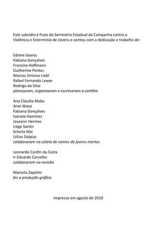 Este subsídio é fruto do Seminário Estadual da Campanha contra a
Violência e Extermínio de Jovens e contou com a dedicação e trabalho de:
Ediane Soares
Fabiana Gonçalves
Francine Hoffmann
Guilherme Pontes
Marcos Vinicius Liebl
Rafael Fernando Lewer
Rodrigo da Silva
planejaram, organizaram e escreveram a cartilha
Ana Cláudia Maba
Ariel Wiest
Fabiana Gonçalves
Ivanete Hammes
Joseanir Hermes
Liége Santin
Scheila Mai
Uilian Dalpiaz
colaboraram na coleta de nomes de jovens mortos
Leonardo Contin da Costa
Ir Eduardo Carvalho
colaboraram na revisão
Marcelo Zapelini
fez a produção gráfica
Impresso em agosto de 2010
 