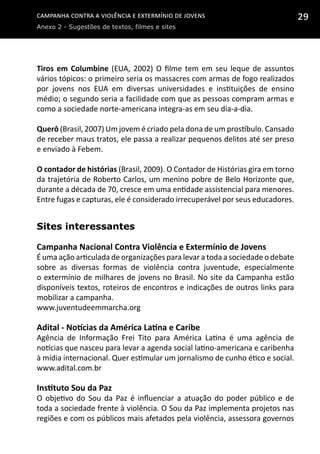 Campanha contra a Violência e Extermínio de Jovens
Anexo 2 - Sugestões de textos, filmes e sites
29
Tiros em Columbine (EUA, 2002) O filme tem em seu leque de assuntos
vários tópicos: o primeiro seria os massacres com armas de fogo realizados
por jovens nos EUA em diversas universidades e instituições de ensino
médio; o segundo seria a facilidade com que as pessoas compram armas e
como a sociedade norte-americana integra-as em seu dia-a-dia.
Querô (Brasil, 2007) Um jovem é criado pela dona de um prostíbulo. Cansado
de receber maus tratos, ele passa a realizar pequenos delitos até ser preso
e enviado à Febem.
O contador de histórias (Brasil, 2009). O Contador de Histórias gira em torno
da trajetória de Roberto Carlos, um menino pobre de Belo Horizonte que,
durante a década de 70, cresce em uma entidade assistencial para menores.
Entre fugas e capturas, ele é considerado irrecuperável por seus educadores.
Sites interessantes
Campanha Nacional Contra Violência e Extermínio de Jovens
É uma ação articulada de organizações para levar a toda a sociedade o debate
sobre as diversas formas de violência contra juventude, especialmente
o extermínio de milhares de jovens no Brasil. No site da Campanha estão
disponíveis textos, roteiros de encontros e indicações de outros links para
mobilizar a campanha.
www.juventudeemmarcha.org
Adital - Notícias da América Latina e Caribe
Agência de Informação Frei Tito para América Latina é  uma agência de
notícias que nasceu para levar a agenda social latino-americana e caribenha
à mídia internacional. Quer estimular um jornalismo de cunho ético e social.
www.adital.com.br
Instituto Sou da Paz
O objetivo do Sou da Paz é influenciar a atuação do poder público e de
toda a sociedade frente à violência. O Sou da Paz implementa projetos nas
regiões e com os públicos mais afetados pela violência, assessora governos
 