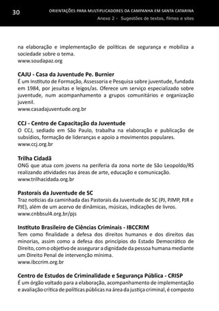 Orientações para multiplicadores da campanha em Santa Catarina
Anexo 2 - Sugestões de textos, filmes e sites
30
na elaboração e implementação de políticas de segurança e mobiliza a
sociedade sobre o tema.
www.soudapaz.org
CAJU - Casa da Juventude Pe. Burnier
É um Instituto de Formação, Assessoria e Pesquisa sobre juventude, fundada
em 1984, por jesuítas e leigos/as. Oferece um serviço especializado sobre
juventude, num acompanhamento a grupos comunitários e organização
juvenil.
www.casadajuventude.org.br
CCJ - Centro de Capacitação da Juventude
O CCJ, sediado em São Paulo, trabalha na elaboração e publicação de
subsídios, formação de lideranças e apoio a movimentos populares.
www.ccj.org.br
Trilha Cidadã
ONG que atua com jovens na periferia da zona norte de São Leopoldo/RS
realizando atividades nas áreas de arte, educação e comunicação.
www.trilhacidada.org.br
Pastorais da Juventude de SC
Traz notícias da caminhada das Pastorais da Juventude de SC (PJ, PJMP, PJR e
PJE), além de um acervo de dinâmicas, músicas, indicações de livros.
www.cnbbsul4.org.br/pjs
Instituto Brasileiro de Ciências Criminais - IBCCRIM
Tem como finalidade a defesa dos direitos humanos e dos direitos das
minorias, assim como a defesa dos princípios do Estado Democrático de
Direito,com o objetivo de assegurara dignidade da pessoa humana mediante
um Direito Penal de intervenção mínima.
www.ibccrim.org.br
Centro de Estudos de Criminalidade e Segurança Pública - CRISP
É um órgão voltado para a elaboração, acompanhamento de implementação
e avaliação crítica de políticas públicas na área da justiça criminal, é composto
 
