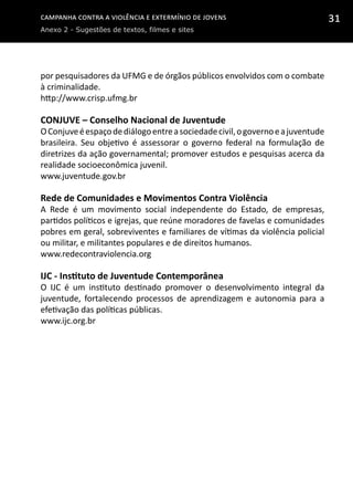 Campanha contra a Violência e Extermínio de Jovens
Anexo 2 - Sugestões de textos, filmes e sites
31
por pesquisadores da UFMG e de órgãos públicos envolvidos com o combate
à criminalidade.
http://www.crisp.ufmg.br
CONJUVE – Conselho Nacional de Juventude
OConjuveéespaçodediálogoentreasociedadecivil,ogovernoeajuventude
brasileira. Seu objetivo é assessorar o governo federal na formulação de
diretrizes da ação governamental; promover estudos e pesquisas acerca da
realidade socioeconômica juvenil.
www.juventude.gov.br
Rede de Comunidades e Movimentos Contra Violência
A Rede é um movimento social independente do Estado, de empresas,
partidos políticos e igrejas, que reúne moradores de favelas e comunidades
pobres em geral, sobreviventes e familiares de vítimas da violência policial
ou militar, e militantes populares e de direitos humanos.
www.redecontraviolencia.org
IJC - Instituto de Juventude Contemporânea
O IJC é um instituto destinado promover o desenvolvimento integral da
juventude, fortalecendo processos de aprendizagem e autonomia para a
efetivação das políticas públicas.
www.ijc.org.br
 