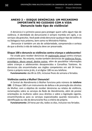 Orientações para multiplicadores da campanha em Santa Catarina
Anexo 3 - Disque Denúncias
32
Anexo 2 – Disque denúncias: Um mecanismo
importante no cuidado com a Vida
Denuncie todo tipo de violência!
A denúncia é o primeiro passo para proteger quem sofre algum tipo de
violência. A identidade do denunciante é sempre mantida em sigilo, e os
serviços são gratuitos. Você pode ainda denunciar qualquer tipo de violência
na Delegacia mais próxima, bem como no Ministério Público.
 Denunciar é também um ato de solidariedade, compreensão e certeza
de que o direito à vida de todos/as deve ser preservado.
Disque 100 e denuncie as violências contra crianças e adolescentes!
Foi criado para receber denúncias de exploração sexual contra crianças
e adolescentes. No entanto, recebe também denúncias de violências físicas,
psicológica, abuso sexual, dentre outras, além de possibilitar informações
sobre crianças e adolescentes desaparecidos e Conselhos Tutelares. As
denúncias são encaminhadas aos órgãos competentes em até 24 horas.
Como o próprio nome já diz, é só digitar 100 no seu telefone.
Funcionamento: das 8h às 22h, inclusive finais de semana e feriados.
Violências contra a Mulher! Denuncie!
A Central de Atendimento à Mulher funciona pelo número de telefone
180. O Disque 180 é um instrumento de defesa e de promoção dos direitos
da Mulher, com o objetivo de receber denúncias ou relatos de violência,
reclamações sobre os serviços da Rede de Atendimento, além de prestar
orientações às mulheres sobre seus direitos e sobre a legislação vigente,
encaminhando-as para os serviços especializados quando necessário. A
identificação ou não do denunciante fica a critério do próprio.
Funcionamento: 24 horas por dia, todos os dias, inclusive nos feriados.
 
