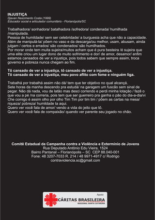 Comitê Estadual da Campanha contra a Violência e Extermínio de Jovens
Rua Deputado Antônio Edu Vieira, 1524
Bairro Pantanal – Florianópolis – SC CEP 88.040-001
Fone: 48 3207-7033 R. 214 / 48 9971-4917 c/ Rodrigo
contraviolencia.sc@gmail.com
INJUSTIÇA
Djavan Nascimento Costa (1999)
Educador social e articulador comunitário - Florianópolis/SC
Trabalhadora/ sonhadora/ batalhadora /sofredora/ condenada/ humilhada
/manipulada.
Pessoa de humildade/ sem ser celebridade/ a burguesia acha que não a capacidade.
Além de manipulá-la/ põem no vaso e da descarga/ou melhor, usam, abusam, ainda
julgam / certos e errados/ são condenados/ são humilhados.
Por morar onde tem muita sujeira/muitos acham que é pura besteira /é sujeira que
uma elite criou um lugar dono de muito sofrimento e dor/ de amor, desamor/ enfim
estamos cansados de ver a injustiça, pois todos sabem que sempre assim, troca
governo e pobreza nunca chegam ao fim.
Tô cansado de ver a injustiça, tô cansado de ver a injustiça.
Tô cansado de ver a injustiça, meu povo aflito com fome e ninguém liga.
Trabalhá por trabalhá assim não dá/ tem que ter objetivo no qual alcançá.
Sete horas da manha descendo pra estudá/ na garagem um fuscão sem sinal de
pegar. Não dá nada, vou de latão mas desci correndo e perdi minha lotação / fazê o
que vou a pé /na correria, pois tem que ser guerreiro pra ganha o pão do dia-a-dia/vi
Che comigo é assim olho por olho Tim Tim por tim tim / põem as cartas na mesa/
riqueza/ pobreza/ humildade ta aqui.
Quero ver você fala de amor/ vendo a vida do jeito que tô.
Quero ver você fala de compaixão/ quando ver parente seu jogado no chão.
REGIONAL SANTA CATARINA
CÁRITAS BRASILEIRA
Apoio
 