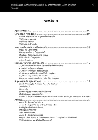 Orientações para multiplicadores da campanha em Santa Catarina
Sumário
3
Sumário
Apresentação..........................................................................................05
Olhando a realidade................................................................................07
Análise estrutural: as origens da violência
Violência no campo
Violência urbana
Violência do trânsito
Informações sobre a Campanha..............................................................13
O que é a Campanha?
Por que realizar a Campanha?
Objetivos da Campanha no Estado
Princípios da Campanha
Ações Estaduais	
Como organizar a Campanha..................................................................15
1º passo – constituição de um Comitê da Campanha
2º passo – olhar a realidade
3º passo – definição dos objetivos
4º passo – escolha das estratégias e ações
5º passo – registrar as atividades
Parcerias - como e onde articular, buscar apoio
Sugestões de ações locais.......................................................................19
Eixo I: “Formação Política e Trabalho de Base”
Sensibilização
Formação
Eixo II: “Ações de massa e divulgação”
Onde divulgar a campanha?
Eixo III: “Monitoramento da mídia e denúncia quanto à violação de direitos humanos”
Anexos.....................................................................................................21
Anexo 1 - Dados Estatísticos
Anexo 2 – Sugestões de textos, filmes e sites
Indicações de Livros e Textos
Indicações de Filmes
Sites Interessantes
Anexo 3 – Disque denúncias
Disque 100 e denuncie as violências contra crianças e adolescentes!
Violências contra a Mulher! Denuncie!
 