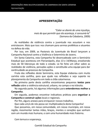 Orientações para multiplicadores da campanha em Santa Catarina
Apresentação
5
Apresentação
“Calar-se diante de uma injustiça,
mais do que permitir que ela aconteça, é consumá-la”
(Semana da Cidadania, 2009)
As realidades de violência contra a juventude nos assustam e nos
entristecem. Mais que isso: nos chamam para sermos proféticos e atuantes
na defesa da vida.
Por isso, em 2009, as Pastorais da Juventude do Brasil lançaram a
Campanha Nacional contra a Violência e Extermínio de Jovens.
Em Santa Catarina, esta Campanha foi desencadeada com o Seminário
Estadual que aconteceu em Florianópolis, dias 13 e 14/Março, envolvendo
mais de 50 lideranças de todo o estado. Lá foi feito um olhar sobre as
realidades de violência, pensadas ações e constituída uma equipe para dar
continuidade ao processo da Campanha.
Fruto das reflexões deste Seminário, esta Equipe elaborou com muito
carinho esta cartilha, para que ajude nas reflexões e seja suporte no
planejamento da Campanha em todo o chão catarinense.
Na primeira parte desta cartilha encontramos pequenos textos para
reflexão sobre a violência estrutural, urbana, no campo e no trânsito.
Na segunda parte, há algumas informações para entendermos melhor a
Campanha.
Em seguida, podemos encontrar indicativos práticos para organizar a
Campanha e construir ações locais e regionais.
Por fim, alguns anexos para enriquecer nossos trabalhos.
Que cada um/a de nós possa ser multiplicador/a desta Campanha!
Que possamos, em nossa comunidade, em nosso município, em nossa
região, movimentar tantas mãos, braços, mentes e corações que sonham
com um mundo mais humano, e com uma humanidade mais fraterna.
Com ternura e esperança,
Comitê Estadual da Campanha
 