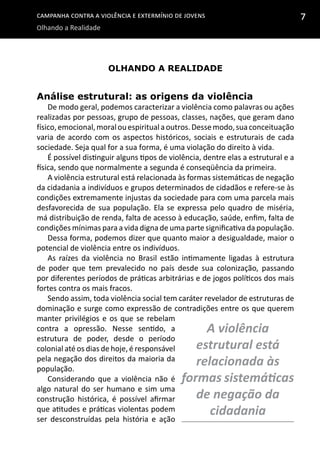 Campanha contra a Violência e Extermínio de Jovens
Olhando a Realidade
7
olhando a realidade
Análise estrutural: as origens da violência
De modo geral, podemos caracterizar a violência como palavras ou ações
realizadas por pessoas, grupo de pessoas, classes, nações, que geram dano
físico,emocional,moralouespiritualaoutros.Dessemodo,suaconceituação
varia de acordo com os aspectos históricos, sociais e estruturais de cada
sociedade. Seja qual for a sua forma, é uma violação do direito à vida.
É possível distinguir alguns tipos de violência, dentre elas a estrutural e a
física, sendo que normalmente a segunda é conseqüência da primeira.
A violência estrutural está relacionada às formas sistemáticas de negação
da cidadania a indivíduos e grupos determinados de cidadãos e refere-se às
condições extremamente injustas da sociedade para com uma parcela mais
desfavorecida de sua população. Ela se expressa pelo quadro de miséria,
má distribuição de renda, falta de acesso à educação, saúde, enfim, falta de
condições mínimas para a vida digna de uma parte significativa da população.
Dessa forma, podemos dizer que quanto maior a desigualdade, maior o
potencial de violência entre os indivíduos.
As raízes da violência no Brasil estão intimamente ligadas à estrutura
de poder que tem prevalecido no país desde sua colonização, passando
por diferentes períodos de práticas arbitrárias e de jogos políticos dos mais
fortes contra os mais fracos.
Sendo assim, toda violência social tem caráter revelador de estruturas de
dominação e surge como expressão de contradições entre os que querem
manter privilégios e os que se rebelam
contra a opressão. Nesse sentido, a
estrutura de poder, desde o período
colonial até os dias de hoje, é responsável
pela negação dos direitos da maioria da
população.
Considerando que a violência não é
algo natural do ser humano e sim uma
construção histórica, é possível afirmar
que atitudes e práticas violentas podem
ser desconstruídas pela história e ação
A violência
estrutural está
relacionada às
formas sistemáticas
de negação da
cidadania
 
