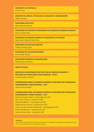 PRESIDENTE DA REPÚBLICA
Michel Temer
MINISTRO DA CIÊNCIA, TECNOLOGIA, INOVAÇÕES E COMUNICAÇÕES
Gilberto Kassab
SECRETÁRIO-EXECUTIVO
Elton Santa-Fé Zacarias
SECRETÁRIO DE POLÍTICAS E PROGRAMAS DE PESQUISA DE DESENVOLVIMENTO
Alvaro Toubes Prata
SECRETÁRIO DE DESENVOLVIMENTO TECNOLÓGICO E INOVAÇÃO
Maximiliano Salvadori Martinhão
SECRETÁRIO DE POLÍTICAS DIGITAIS
Thiago Camargo Lopes
SECRETÁRIO DE TELECOMUNICAÇÕES
André Muller Borges
SECRETÁRIO INTERINO DE RADIODIFUSÃO
Moisés Queiroz Moreira
EQUIPE TÉCNICA:
DIRETOR DO DEPARTAMENTO DE POLÍTICAS DE DESENVOLVIMENTO E
INOVAÇÃO DE TECNOLOGIAS ESTRUTURANTES – DETEC
Armando Zeferino Milioni
COORDENADOR-GERAL DE DESENVOLVIMENTO E INOVAÇÃO EM TECNOLOGIAS
CONVERGENTES E HABILITADORAS – CGTC
Leandro Antunes Berti
COORDENAÇÃO-GERAL DE DESENVOLVIMENTO E INOVAÇÃO EM TECNOLOGIAS
CONVERGENTES E HABILITADORAS – CGTC
Daniela Gonçalves Mattar – Tecnologista em C&T
Eder Torres Tavares – Analista em C&T
Felipe Silva Bellucci – Tecnologista em C&T
Helyne Gomes de Paiva – Assistente em C&T
Luciana Landim Carneiro Estevanato – Tecnologista em C&T
Paulo Frank Bertotti – Assistente em C&T
Sandra Pacheco Renz – Analista em C&T
CONTATO:
Coordenação-Geral de Desenvolvimento e Inovação em Tecnologias Convergentes e Habilitadoras (CGTC)
Fone: +55 (61) 2033-7424 | E-mail: cgtc@mctic.gov.br
 